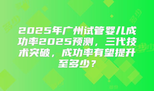 2025年广州试管婴儿成功率2025预测，三代技术突破，成功率有望提升至多少？