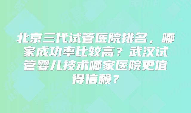北京三代试管医院排名,哪家成功率比较高?武汉试管婴儿技术哪家医院更值得信赖?