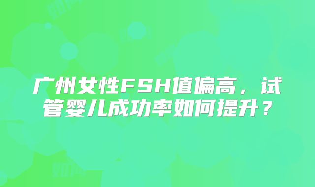 广州女性FSH值偏高，试管婴儿成功率如何提升？