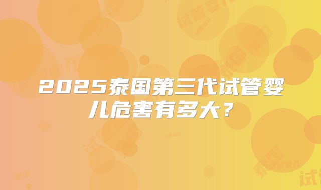 2025泰国第三代试管婴儿危害有多大?