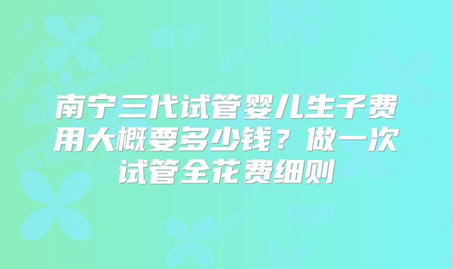 南宁三代试管婴儿生子费用大概要多少钱?做一次试管全花费细则