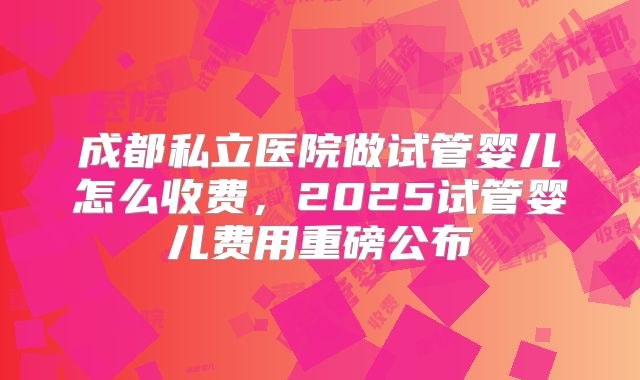 成都私立医院做试管婴儿怎么收费,2025试管婴儿费用重磅公布