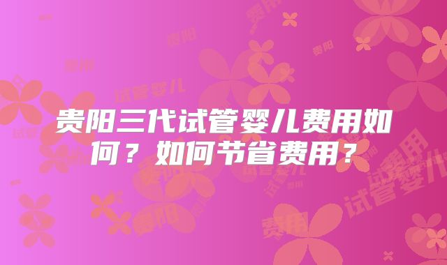 贵阳三代试管婴儿费用如何?如何节省费用?