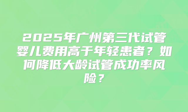 2025年广州第三代试管婴儿费用高于年轻患者?如何降低大龄试管成功率风险?