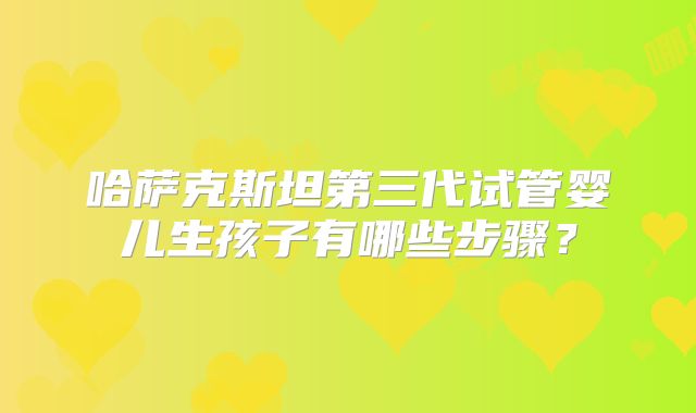 哈萨克斯坦第三代试管婴儿生孩子有哪些步骤？