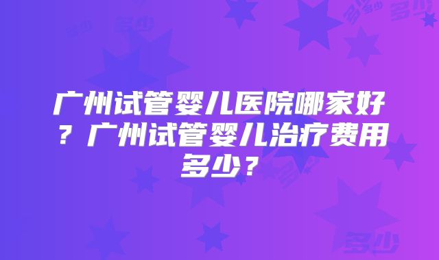 广州试管婴儿医院哪家好?广州试管婴儿治疗费用多少?