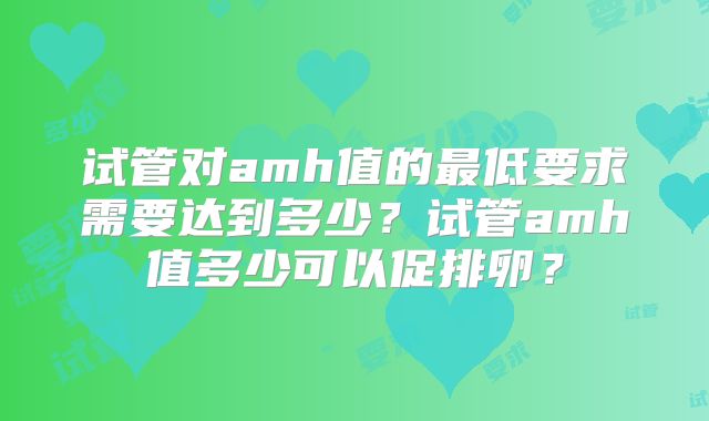 试管对amh值的最低要求需要达到多少?试管amh值多少可以促排卵?