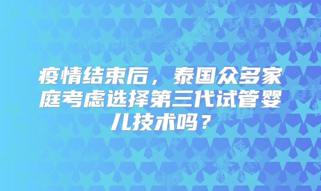 疫情结束后，泰国众多家庭考虑选择第三代试管婴儿技术吗？