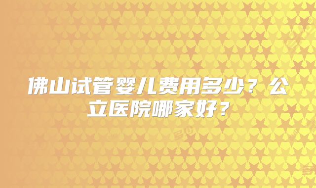 佛山试管婴儿费用多少?公立医院哪家好?