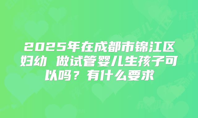 2025年在成都市锦江区妇幼 做试管婴儿生孩子可以吗？有什么要求