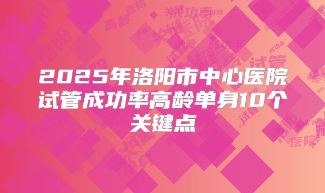 2025年洛阳市中心医院试管成功率高龄单身10个关键点