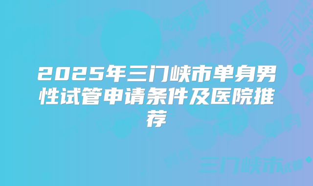 2025年三门峡市单身男性试管申请条件及医院推荐