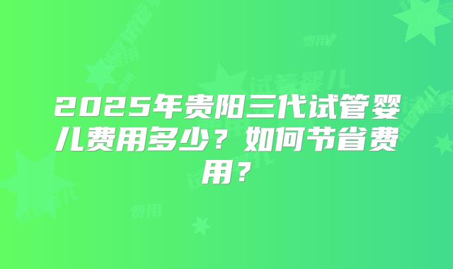 2025年贵阳三代试管婴儿费用多少?如何节省费用?