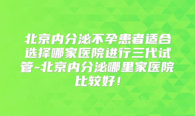 北京内分泌不孕患者适合选择哪家医院进行三代试管-北京内分泌哪里家医院比较好！