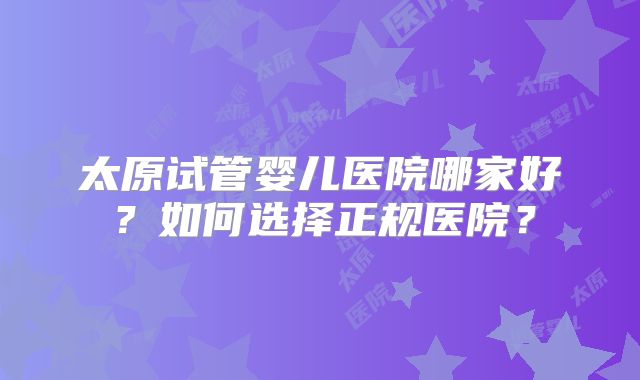 太原试管婴儿医院哪家好？如何选择正规医院？