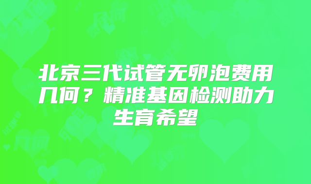 北京三代试管无卵泡费用几何?精准基因检测助力生育希望