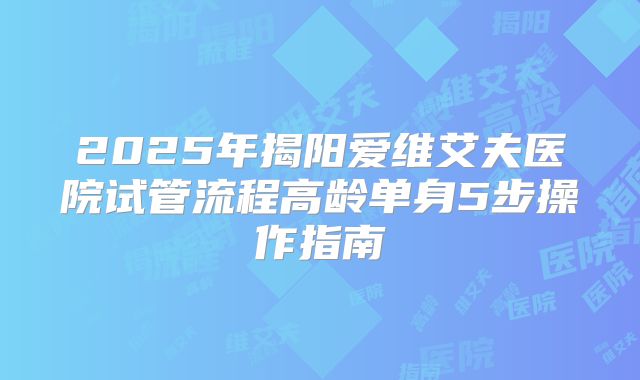 2025年揭阳爱维艾夫医院试管流程高龄单身5步操作指南