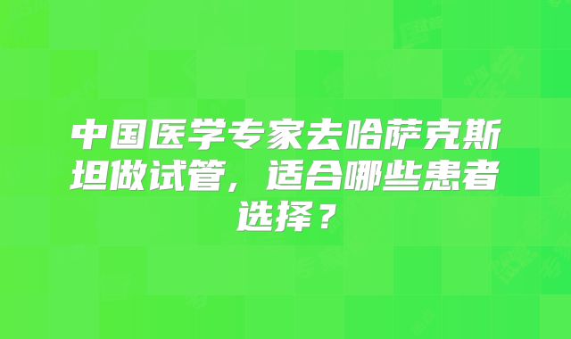 中国医学专家去哈萨克斯坦做试管, 适合哪些患者选择？
