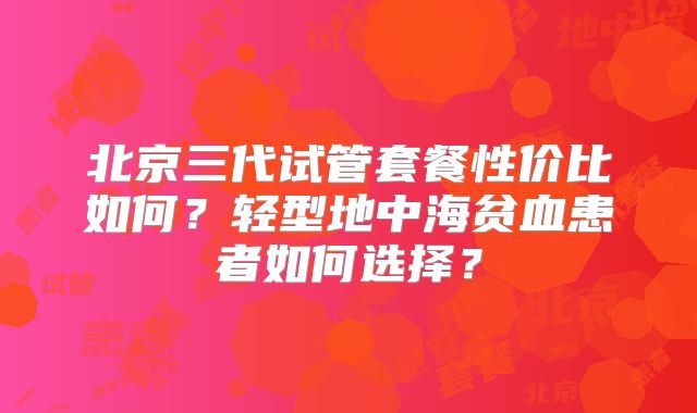 北京三代试管套餐性价比如何?轻型地中海贫血患者如何选择?