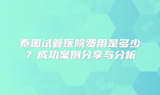 泰国试管医院费用是多少?成功案例分享与分析