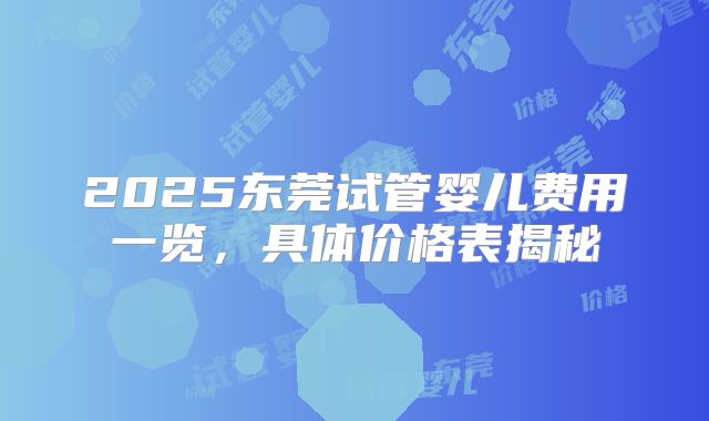 2025东莞试管婴儿费用一览,具体价格表揭秘