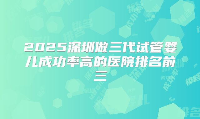 2025深圳做三代试管婴儿成功率高的医院排名前三