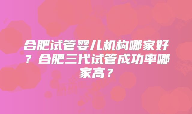 合肥试管婴儿机构哪家好？合肥三代试管成功率哪家高？