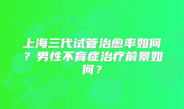 上海三代试管治愈率如何?男性不育症治疗前景如何?