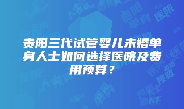 贵阳三代试管婴儿未婚单身人士如何选择医院及费用预算?