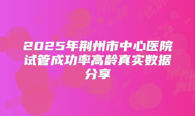 2025年荆州市中心医院试管成功率高龄真实数据分享