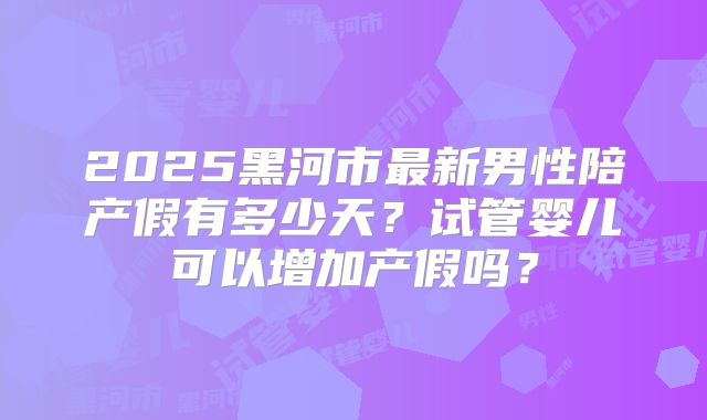 2025黑河市最新男性陪产假有多少天?试管婴儿可以增加产假吗?