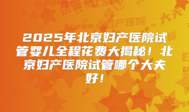 2025年北京妇产医院试管婴儿全程花费大揭秘！北京妇产医院试管哪个大夫好！