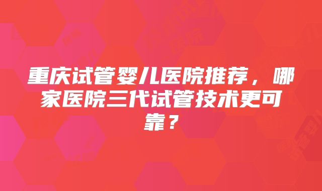 重庆试管婴儿医院推荐,哪家医院三代试管技术更可靠?