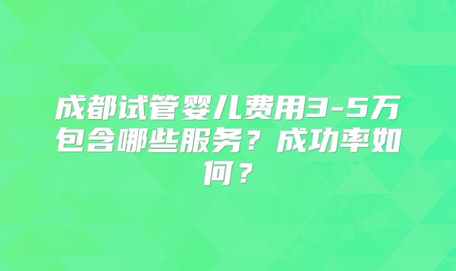 成都试管婴儿费用3-5万包含哪些服务?成功率如何?