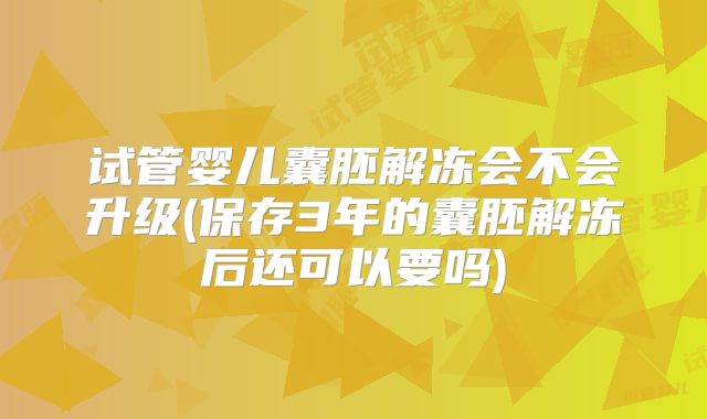 试管婴儿囊胚解冻会不会升级(保存3年的囊胚解冻后还可以要吗)