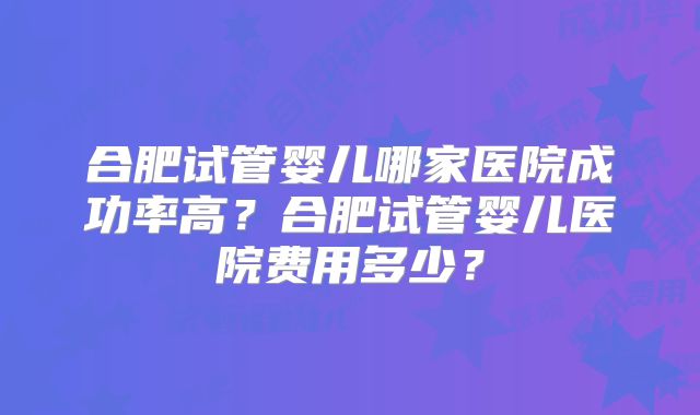 合肥试管婴儿哪家医院成功率高?合肥试管婴儿医院费用多少?