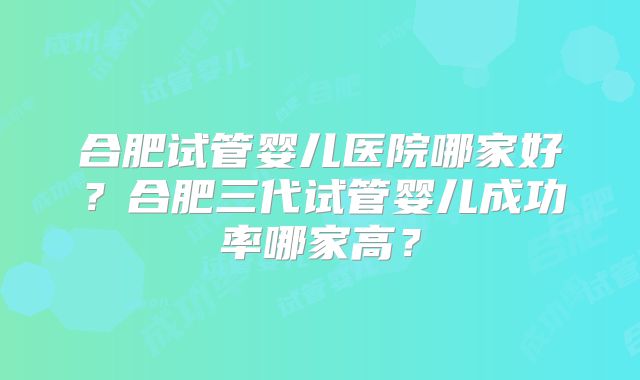 合肥试管婴儿医院哪家好？合肥三代试管婴儿成功率哪家高？