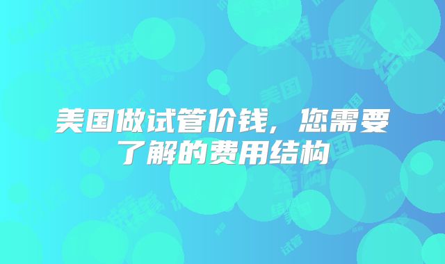 美国做试管价钱, 您需要了解的费用结构