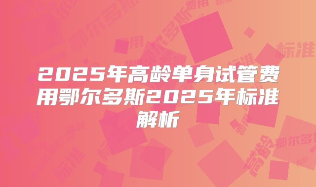 2025年高龄单身试管费用鄂尔多斯2025年标准解析