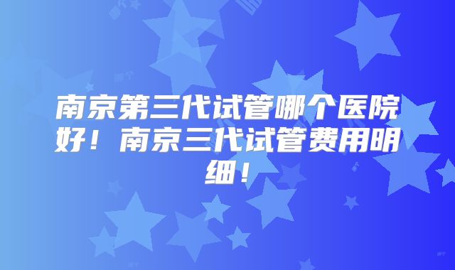 南京第三代试管哪个医院好!南京三代试管费用明细!