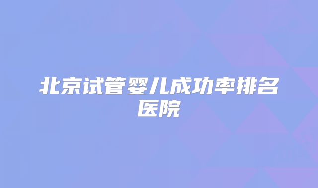北京试管婴儿成功率排名医院