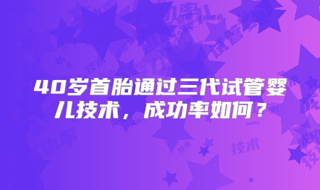 40岁首胎通过三代试管婴儿技术,成功率如何?