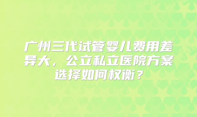 广州三代试管婴儿费用差异大,公立私立医院方案选择如何权衡?