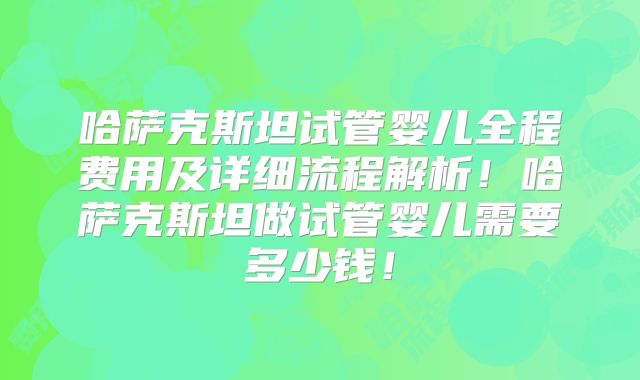 哈萨克斯坦试管婴儿全程费用及详细流程解析！哈萨克斯坦做试管婴儿需要多少钱！