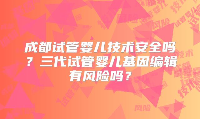 成都试管婴儿技术安全吗?三代试管婴儿基因编辑有风险吗?
