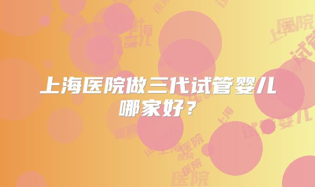 上海医院做三代试管婴儿哪家好？