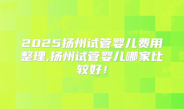 2025扬州试管婴儿费用整理,扬州试管婴儿哪家比较好!