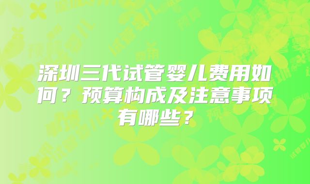 深圳三代试管婴儿费用如何?预算构成及注意事项有哪些?