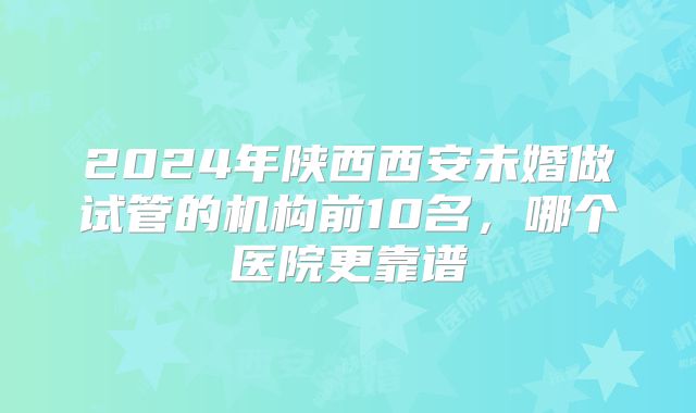 2024年陕西西安未婚做试管的机构前10名,哪个医院更靠谱