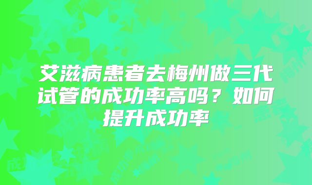 艾滋病患者去梅州做三代试管的成功率高吗？如何提升成功率